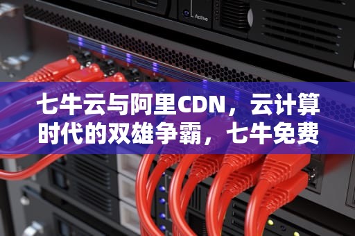 七牛云与阿里CDN，云计算时代的双雄争霸，七牛免费cdn怎么样