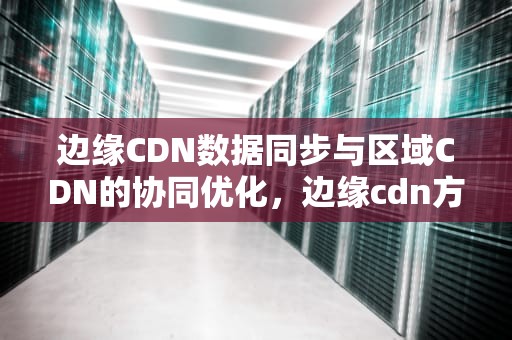 边缘CDN数据同步与区域CDN的协同优化，边缘cdn方案
