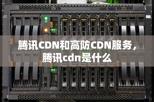 腾讯CDN和高防CDN服务，腾讯cdn是什么