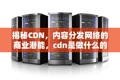 揭秘CDN，内容分发网络的商业潜能，cdn是做什么的
