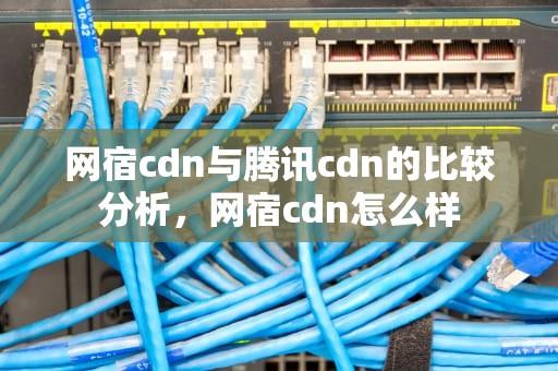 网宿cdn与腾讯cdn的比较分析，网宿cdn怎么样