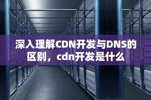 深入理解CDN开发与DNS的区别，cdn开发是什么