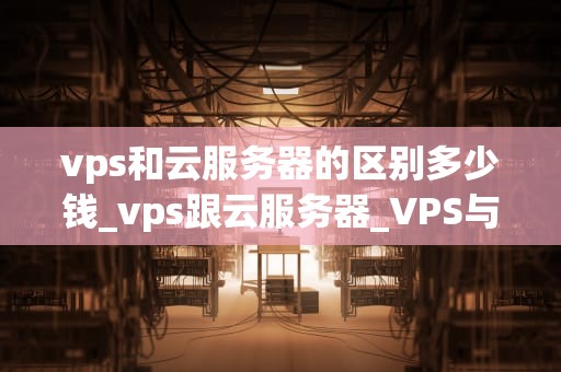 vps和云服务器的区别多少钱_vps跟云服务器_VPS与云服务器的区别及其价格比较