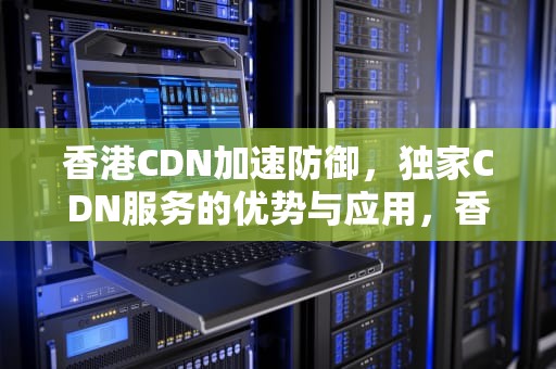 香港CDN加速防御，独家CDN服务的优势与应用，香港cdn加速实际效果如何