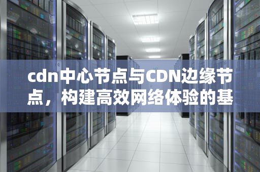 cdn中心节点与CDN边缘节点，构建高效网络体验的基石，cdn的边缘节点