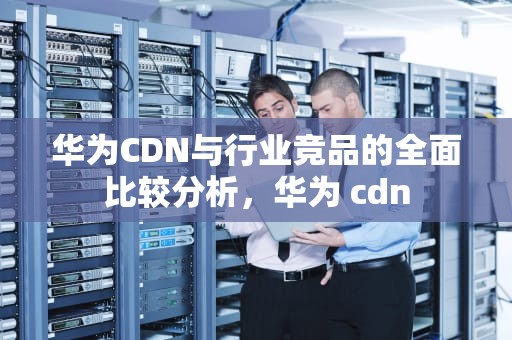 华为CDN与行业竞品的全面比较分析，华为 cdn