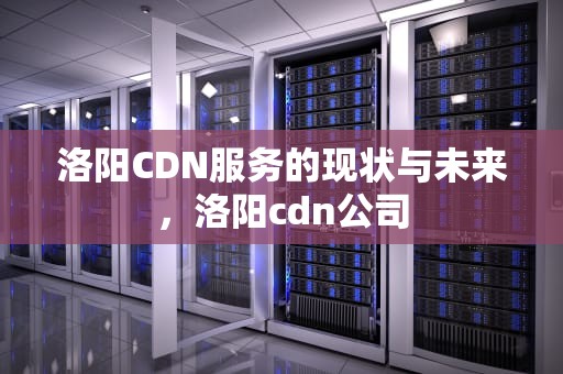 洛阳CDN服务的现状与未来，洛阳cdn公司