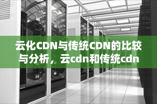 云化CDN与传统CDN的比较与分析，云cdn和传统cdn