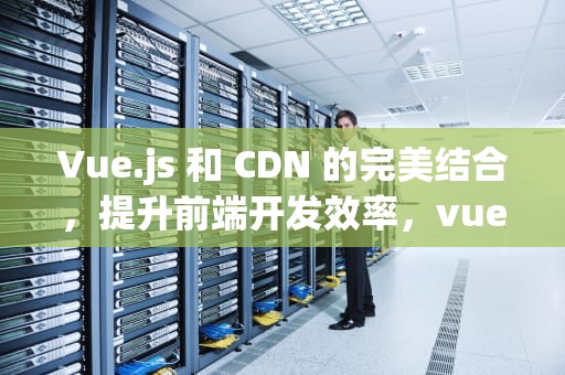 Vue.js 和 CDN 的完美结合，提升前端开发效率，vue cdn引入js文件