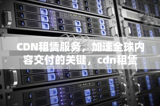 CDN租赁服务，加速全球内容交付的关键，cdn租赁