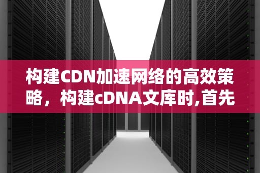 构建CDN加速网络的高效策略，构建cDNA文库时,首先需分离细胞的