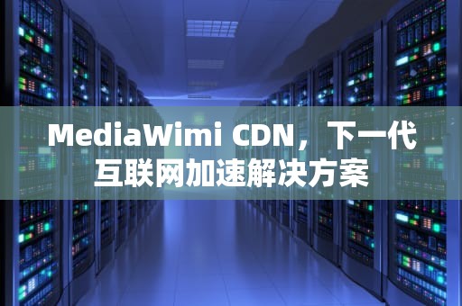 MediaWimi CDN，下一代互联网加速解决方案