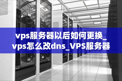 vps服务器以后如何更换_vps怎么改dns_VPS服务器更换的全面指南
