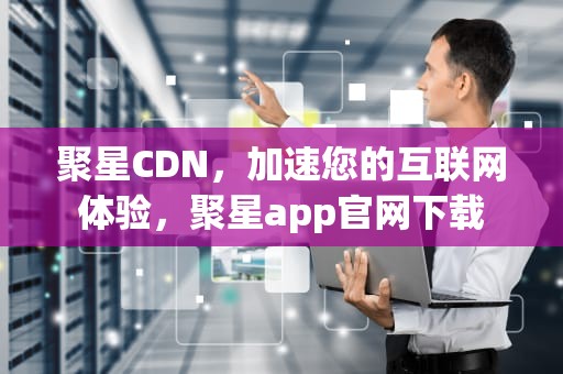 聚星CDN，加速您的互联网体验，聚星app官网下载