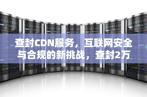 查封CDN服务，互联网安全与合规的新挑战，查封2万盒梅菜扣肉