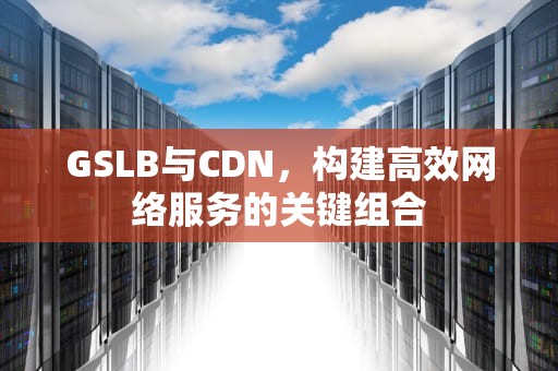 GSLB与CDN，构建高效网络服务的关键组合