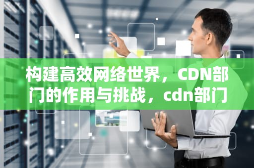 构建高效网络世界，CDN部门的作用与挑战，cdn部门是做什么
