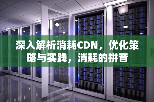 深入解析消耗CDN，优化策略与实践，消耗的拼音