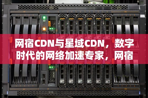 网宿CDN与星域CDN，数字时代的网络加速专家，网宿cdn怎么样