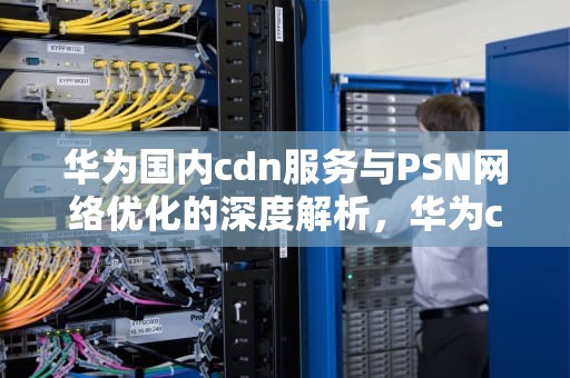 华为国内cdn服务与PSN网络优化的深度解析，华为cdn国内分布图