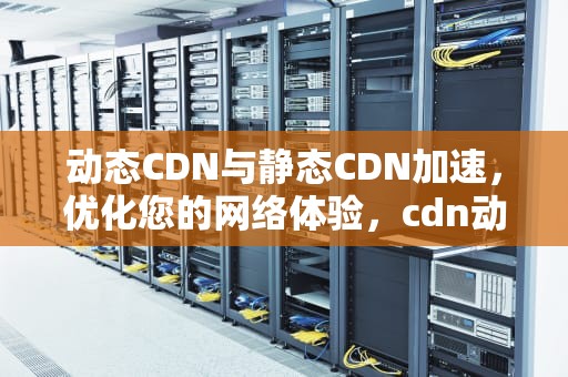动态CDN与静态CDN加速，优化您的网络体验，cdn动态加速和静态加速