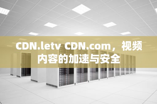 CDN.letv CDN.com，视频内容的加速与安全