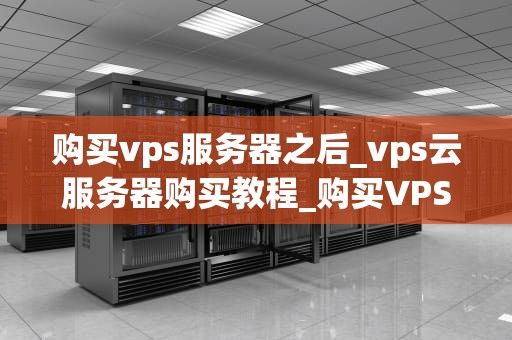 购买vps服务器之后_vps云服务器购买教程_购买VPS服务器后的操作指南