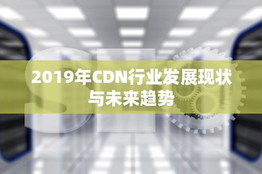 2019年CDN行业发展现状与未来趋势