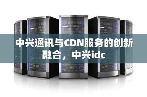 中兴通讯与CDN服务的创新融合，中兴idc