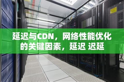 延迟与CDN，网络性能优化的关键因素，延迟 迟延