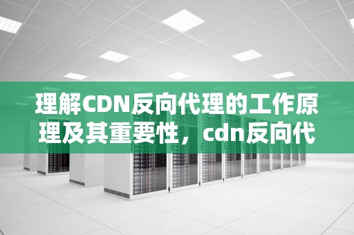 理解CDN反向代理的工作原理及其重要性，cdn反向代理