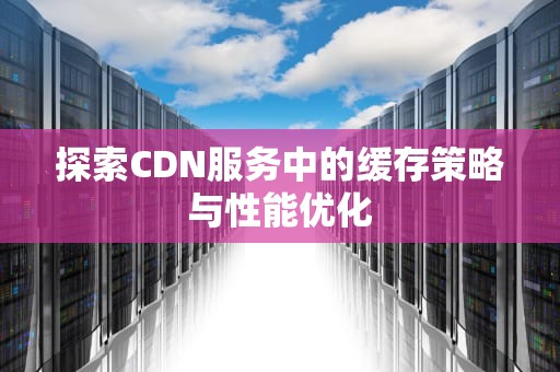 探索CDN服务中的缓存策略与性能优化