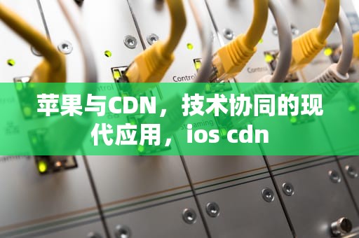 苹果与CDN，技术协同的现代应用，ios cdn