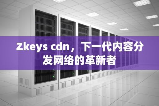 Zkeys cdn，下一代内容分发网络的革新者