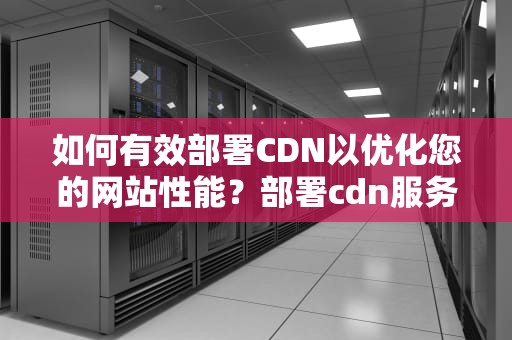 如何有效部署CDN以优化您的网站性能？部署cdn服务器