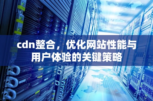 cdn整合，优化网站性能与用户体验的关键策略