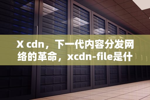 X cdn，下一代内容分发网络的革命，xcdn-file是什么文件夹