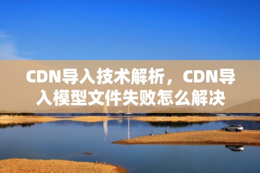 CDN导入技术解析，CDN导入模型文件失败怎么解决