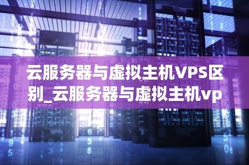 云服务器与虚拟主机VPS区别_云服务器与虚拟主机vps区别在哪_云服务器与虚拟主机VPS的区别