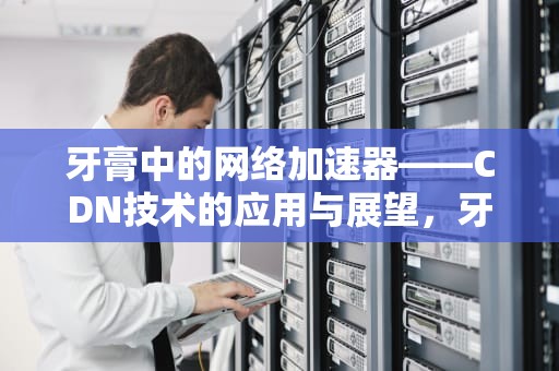 牙膏中的网络加速器——CDN技术的应用与展望，牙膏品牌排行榜十大排名