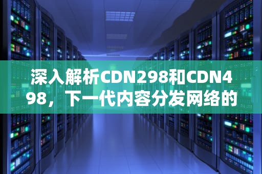 深入解析CDN298和CDN498，下一代内容分发网络的演进