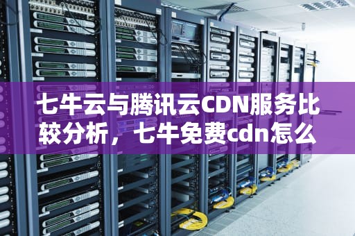 七牛云与腾讯云CDN服务比较分析，七牛免费cdn怎么样