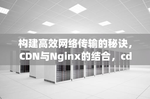 构建高效网络传输的秘诀，CDN与Nginx的结合，cdn nginx集成