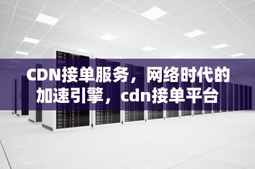CDN接单服务，网络时代的加速引擎，cdn接单平台