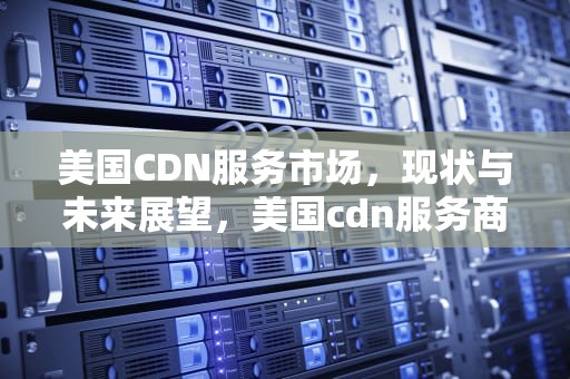 美国CDN服务市场，现状与未来展望，美国cdn服务商排名