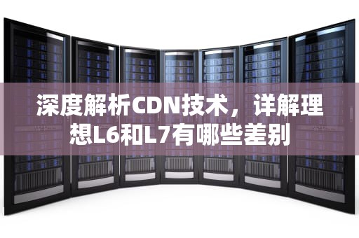 深度解析CDN技术，详解理想L6和L7有哪些差别