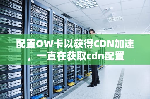 配置OW卡以获得CDN加速，一直在获取cdn配置
