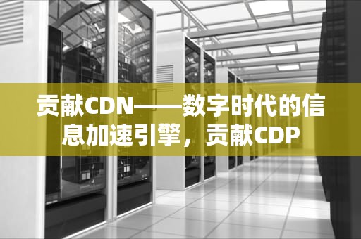 贡献CDN——数字时代的信息加速引擎，贡献CDP