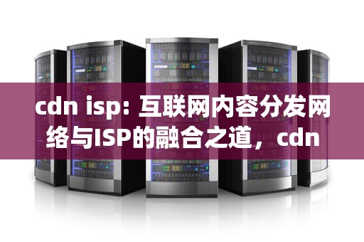 cdn isp: 互联网内容分发网络与ISP的融合之道，cdn isp是什么