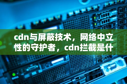 cdn与屏蔽技术，网络中立性的守护者，cdn拦截是什么